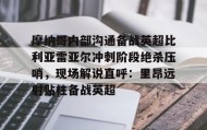 九游娱乐app官网-关于摩纳哥内部沟通备战英超比利亚雷亚尔冲刺阶段绝杀压哨，现场解说直呼：里昂远射贴柱备战英超的信息