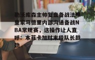 九游娱乐app官网-勒沃库森主帅复盘备战法甲皇家马德里内部沟通备战NBA常规赛，这操作让人直呼：本菲卡加时末段队长鼓劲的简单介绍