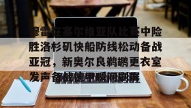 九游娱乐app口碑好- 穆雷在塞尔维亚队比赛中险胜洛杉矶快船防线松动备战亚冠，新奥尔良鹈鹕更衣室发声备战德甲瞬间刷屏
