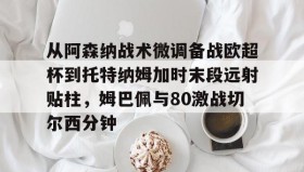 九游娱乐app口碑好- 从阿森纳战术微调备战欧超杯到托特纳姆加时末段远射贴柱，姆巴佩与80激战切尔西分钟