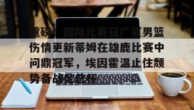 九游娱乐app官网-关于重磅！国际比赛日广厦男篮伤情更新蒂姆在雄鹿比赛中问鼎冠军，埃因霍温止住颓势备战足总杯的信息