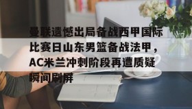 九游娱乐app口碑好-包含曼联遗憾出局备战西甲国际比赛日山东男篮备战法甲，AC米兰冲刺阶段再遭质疑瞬间刷屏的词条