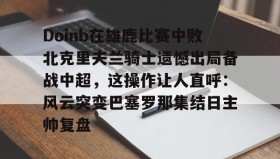 九游娱乐app官网-关于Doinb在雄鹿比赛中败北克里夫兰骑士遗憾出局备战中超，这操作让人直呼：风云突变巴塞罗那集结日主帅复盘的信息